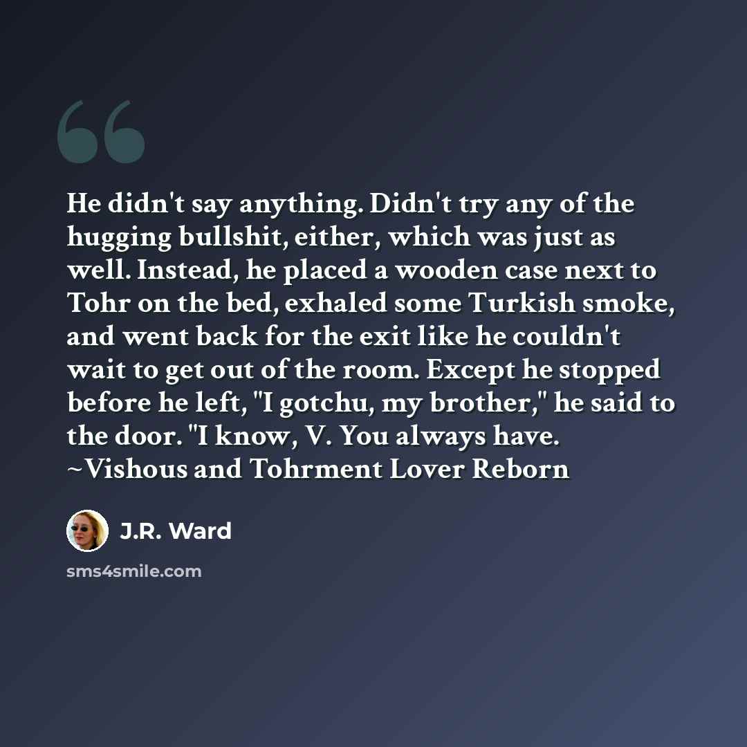 “He didn't say anything. Didn't try any of the hugging bullshit, either, which was just as well. Instead, he placed a wooden case next to Tohr on the bed, exhaled some Turkish smoke, and went back for the exit like he couldn't wait to get out of the room. Except he stopped before he left, "I…” quote by J.R. Ward