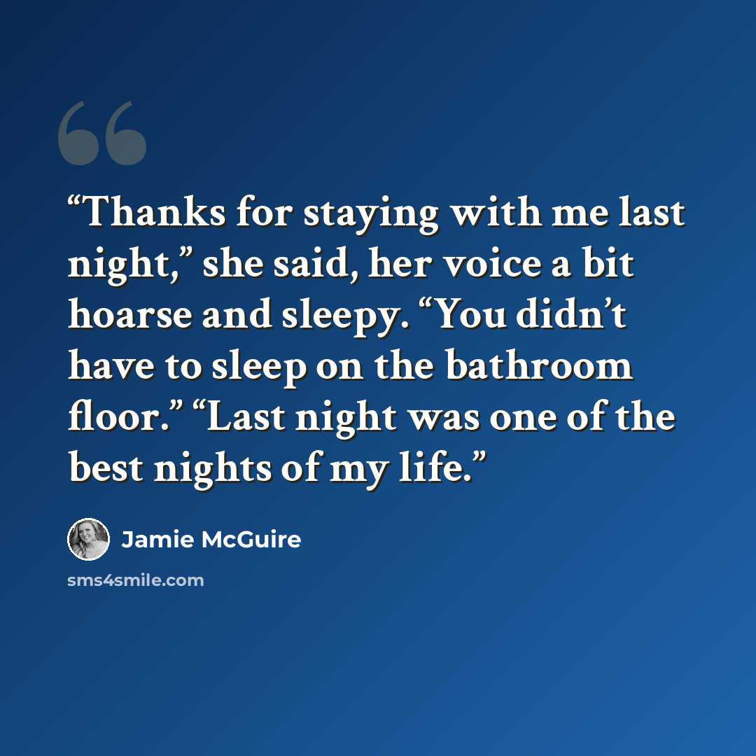 “Thanks for staying with me last night,” she said, her voice a bit hoarse and sleepy. “You didn’t have to sleep on the bathroom floor.” “Last night was one of the best nights of my life.” quote by Jamie McGuire