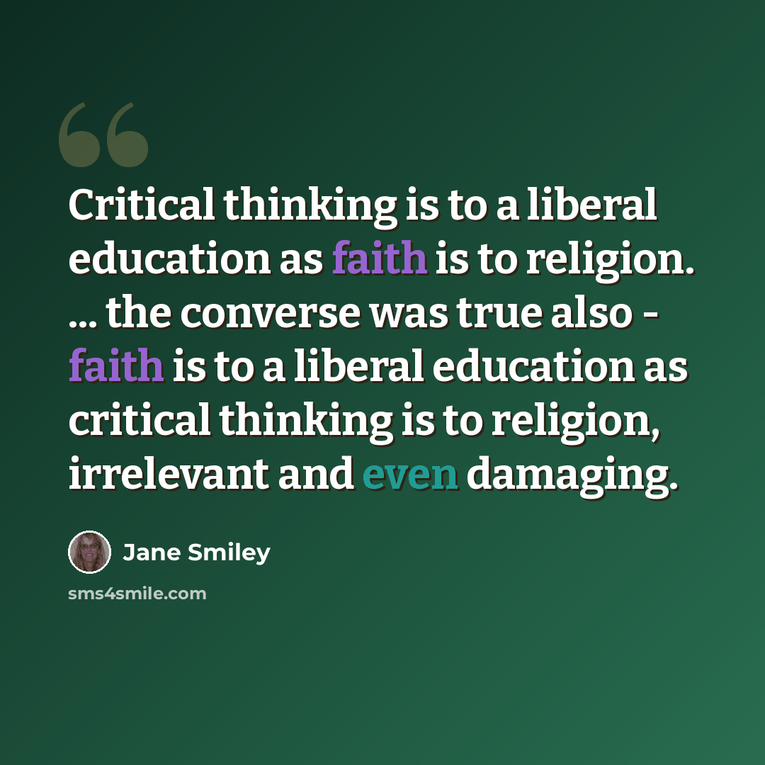 “Critical thinking is to a liberal education as faith is to religion. ... the converse was true also - faith is to a liberal education as critical thinking is to religion, irrelevant and even damaging.” quote by Jane Smiley