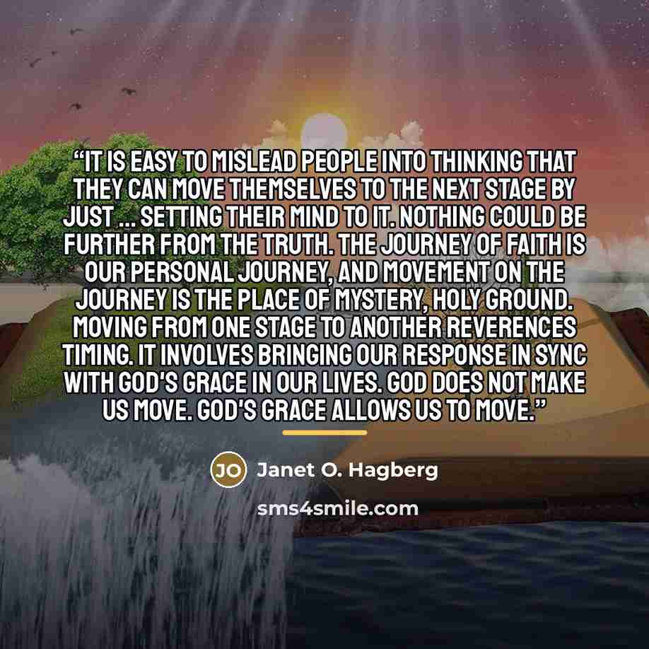 “It is easy to mislead people into thinking that they can move themselves to the next stage by just ... setting their mind to it. Nothing could be further from the truth. The journey of faith is our personal journey, and movement on the journey is the place of mystery, holy ground. Moving from one…” quote by Janet O. Hagberg