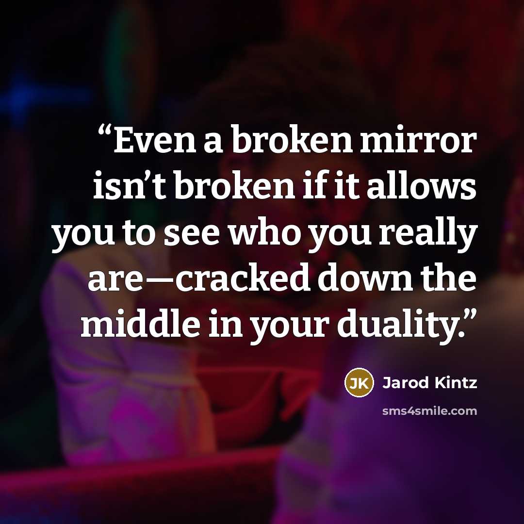 “Even a broken mirror isn’t broken if it allows you to see who you really are—cracked down the middle in your duality.” quote by Jarod Kintz
