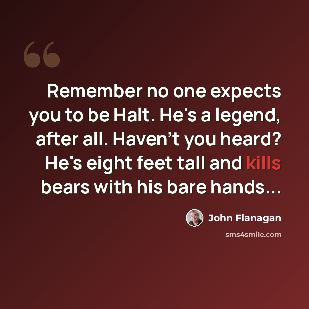 “Remember no one expects you to be Halt. He's a legend, after all. Haven't you heard? He's eight feet tall and kills bears with his bare hands...” quote by John Flanagan