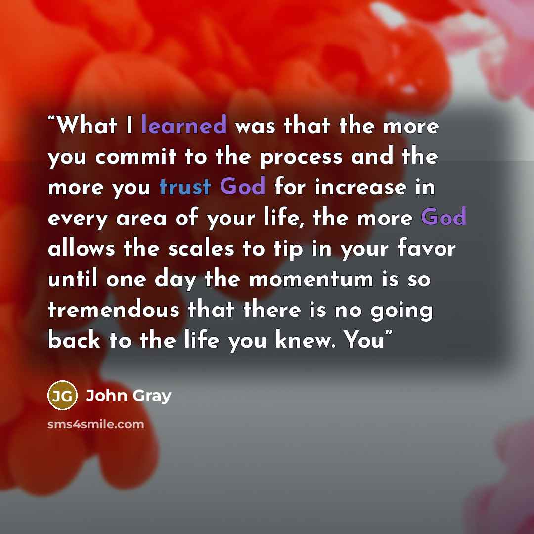 “What I learned was that the more you commit to the process and the more you trust God for increase in every area of your life, the more God allows the scales to tip in your favor until one day the momentum is so tremendous that there is no going back to the life you knew. You” quote by John Gray