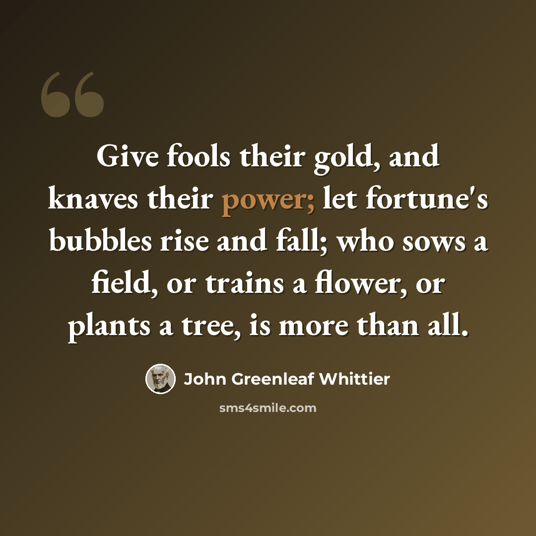 “Give fools their gold, and knaves their power; let fortune's bubbles rise and fall; who sows a field, or trains a flower, or plants a tree, is more than all.” quote by John Greenleaf Whittier
