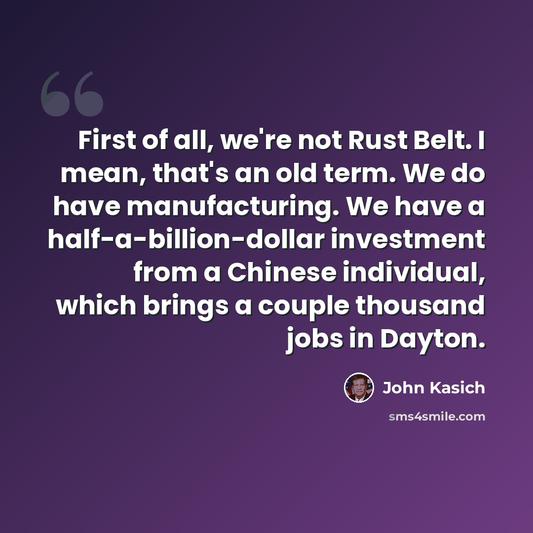 “First of all, we're not Rust Belt. I mean, that's an old term. We do have manufacturing. We have a half-a-billion-dollar investment from a Chinese individual, which brings a couple thousand jobs in Dayton.” quote by John Kasich