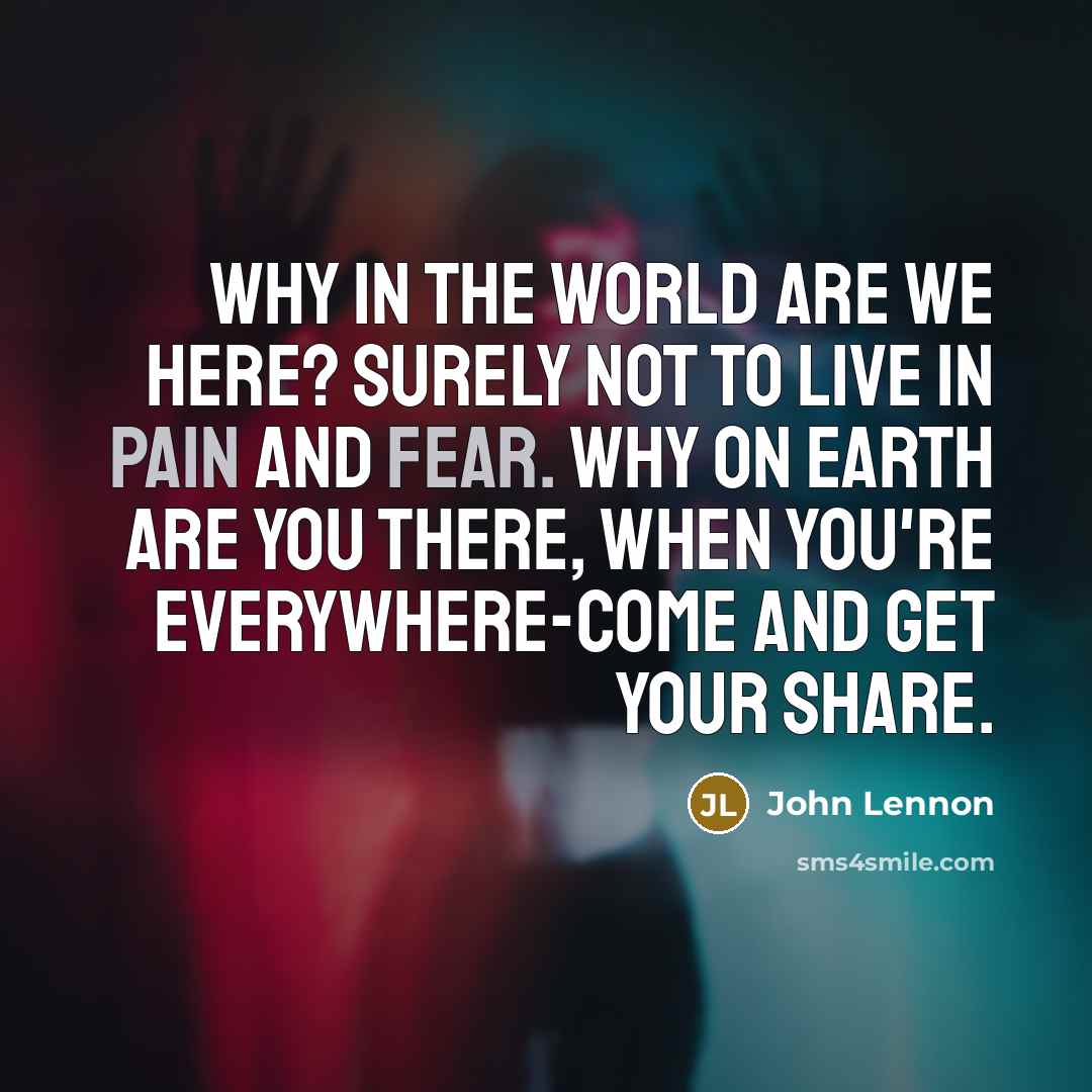 “Why in the world are we here? Surely not to live in pain and fear. Why on earth are you there, when you're everywhere-come and get your share.” quote by John Lennon