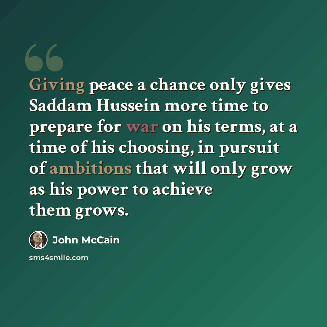 “Giving peace a chance only gives Saddam Hussein more time to prepare for war on his terms, at a time of his choosing, in pursuit of ambitions that will only grow as his power to achieve them grows.” quote by John McCain