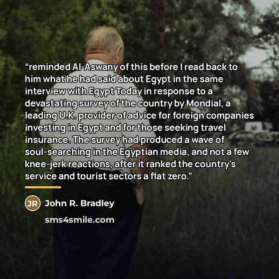 “reminded Al-Aswany of this before I read back to him what he had said about Egypt in the same interview with Egypt Today in response to a devastating survey of the country by Mondial, a leading U.K. provider of advice for foreign companies investing in Egypt and for those seeking travel insurance…” quote by John R. Bradley