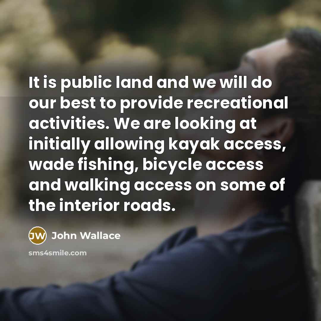 “It is public land and we will do our best to provide recreational activities. We are looking at initially allowing kayak access, wade fishing, bicycle access and walking access on some of the interior roads.” quote by John Wallace