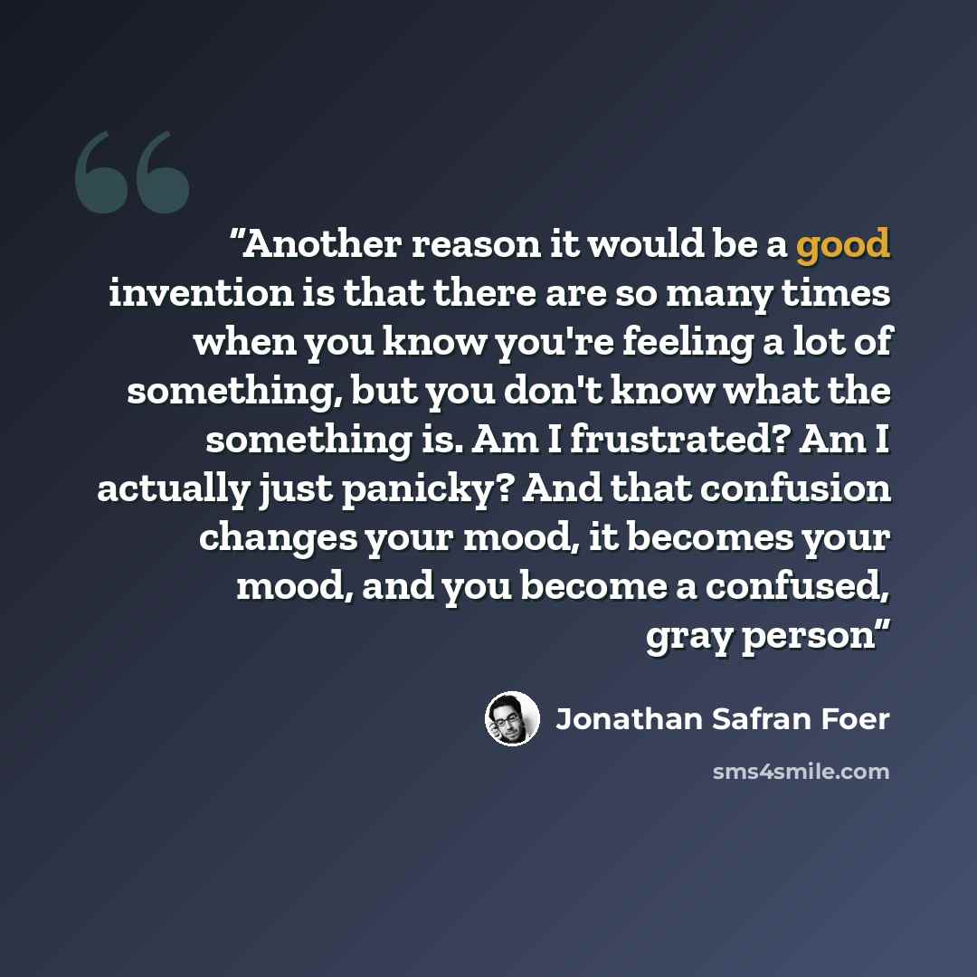 “Another reason it would be a good invention is that there are so many times when you know you're feeling a lot of something, but you don't know what the something is. Am I frustrated? Am I actually just panicky? And that confusion changes your mood, it becomes your mood, and you become a confused…” quote by Jonathan Safran Foer