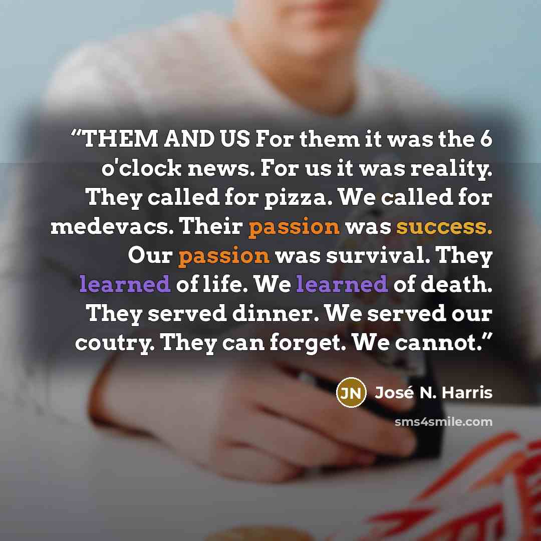 “THEM AND US For them it was the 6 o'clock news. For us it was reality. They called for pizza. We called for medevacs. Their passion was success. Our passion was survival. They learned of life. We learned of death. They served dinner. We served our coutry. They can forget. We cannot.” quote by José N. Harris