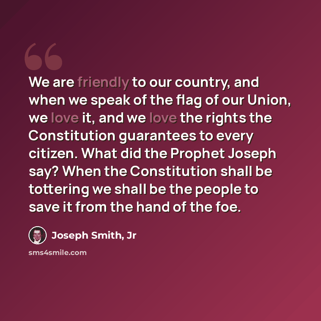 “We are friendly to our country, and when we speak of the flag of our Union, we love it, and we love the rights the Constitution guarantees to every citizen. What did the Prophet Joseph say? When the Constitution shall be tottering we shall be the people to save it from the hand of the foe.” quote by Joseph Smith, Jr