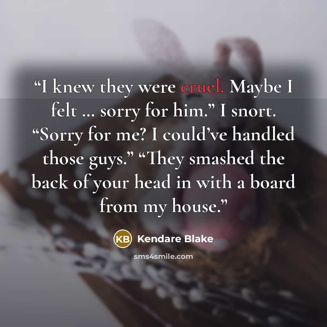 “I knew they were cruel. Maybe I felt … sorry for him.” I snort. “Sorry for me? I could’ve handled those guys.” “They smashed the back of your head in with a board from my house.” quote by Kendare Blake
