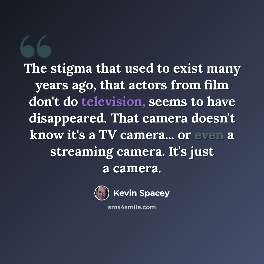 “The stigma that used to exist many years ago, that actors from film don't do television, seems to have disappeared. That camera doesn't know it's a TV camera... or even a streaming camera. It's just a camera.” quote by Kevin Spacey