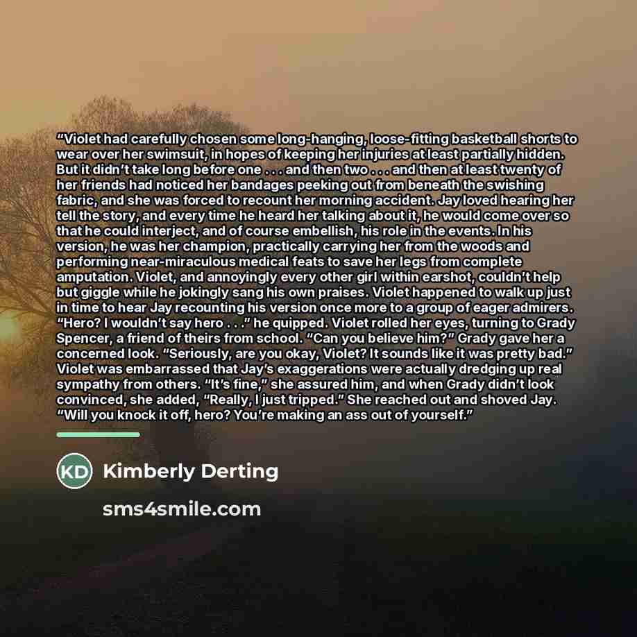 “Violet had carefully chosen some long-hanging, loose-fitting basketball shorts to wear over her swimsuit, in hopes of keeping her injuries at least partially hidden. But it didn’t take long before one . . . and then two . . . and then at least twenty of her friends had noticed her bandages peeking…” quote by Kimberly Derting