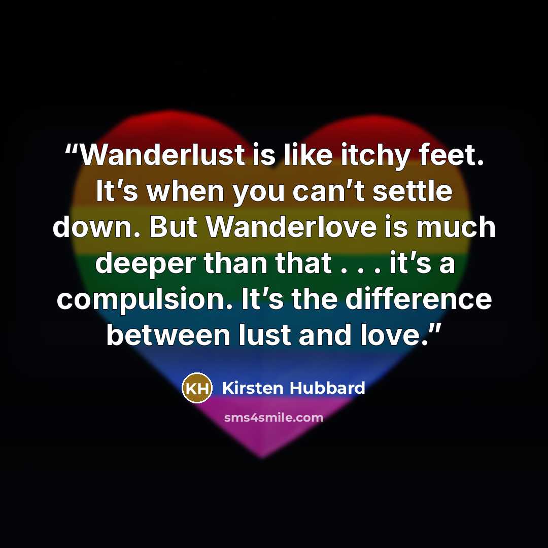 “Wanderlust is like itchy feet. It’s when you can’t settle down. But Wanderlove is much deeper than that . . . it’s a compulsion. It’s the difference between lust and love.” quote by Kirsten Hubbard