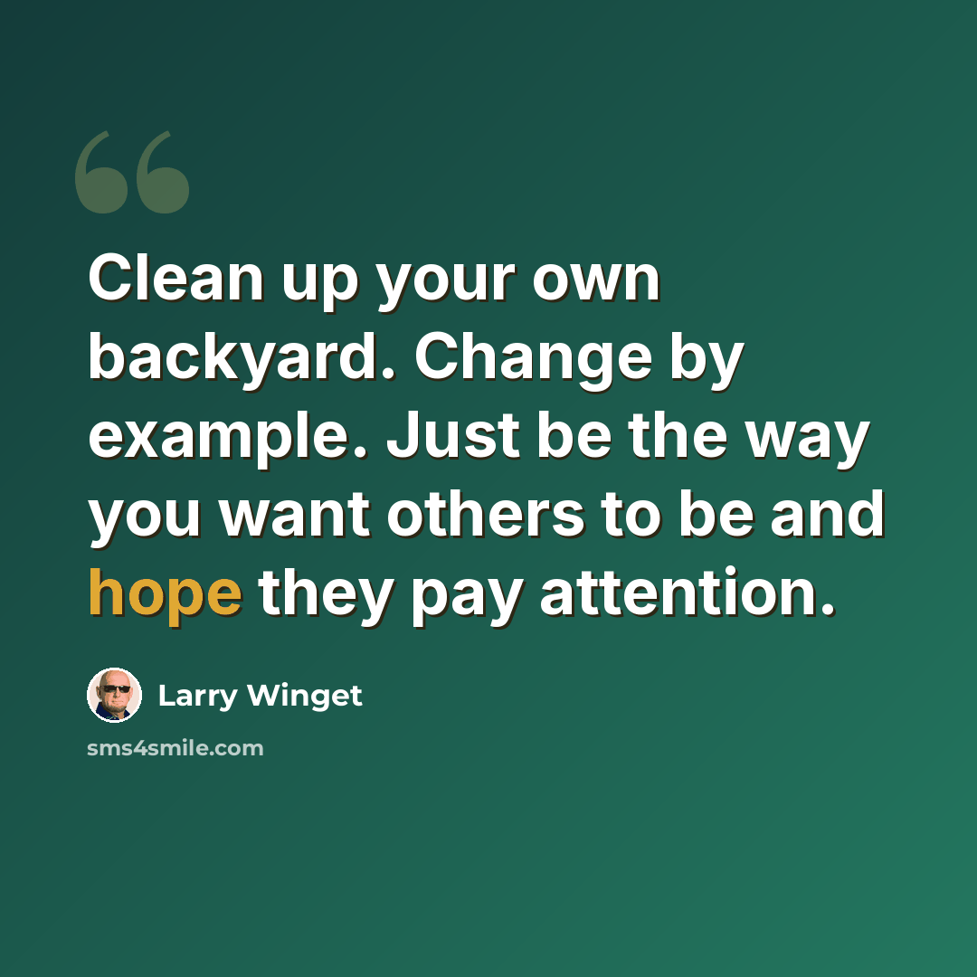 “Clean up your own backyard. Change by example. Just be the way you want others to be and hope they pay attention.” quote by Larry Winget