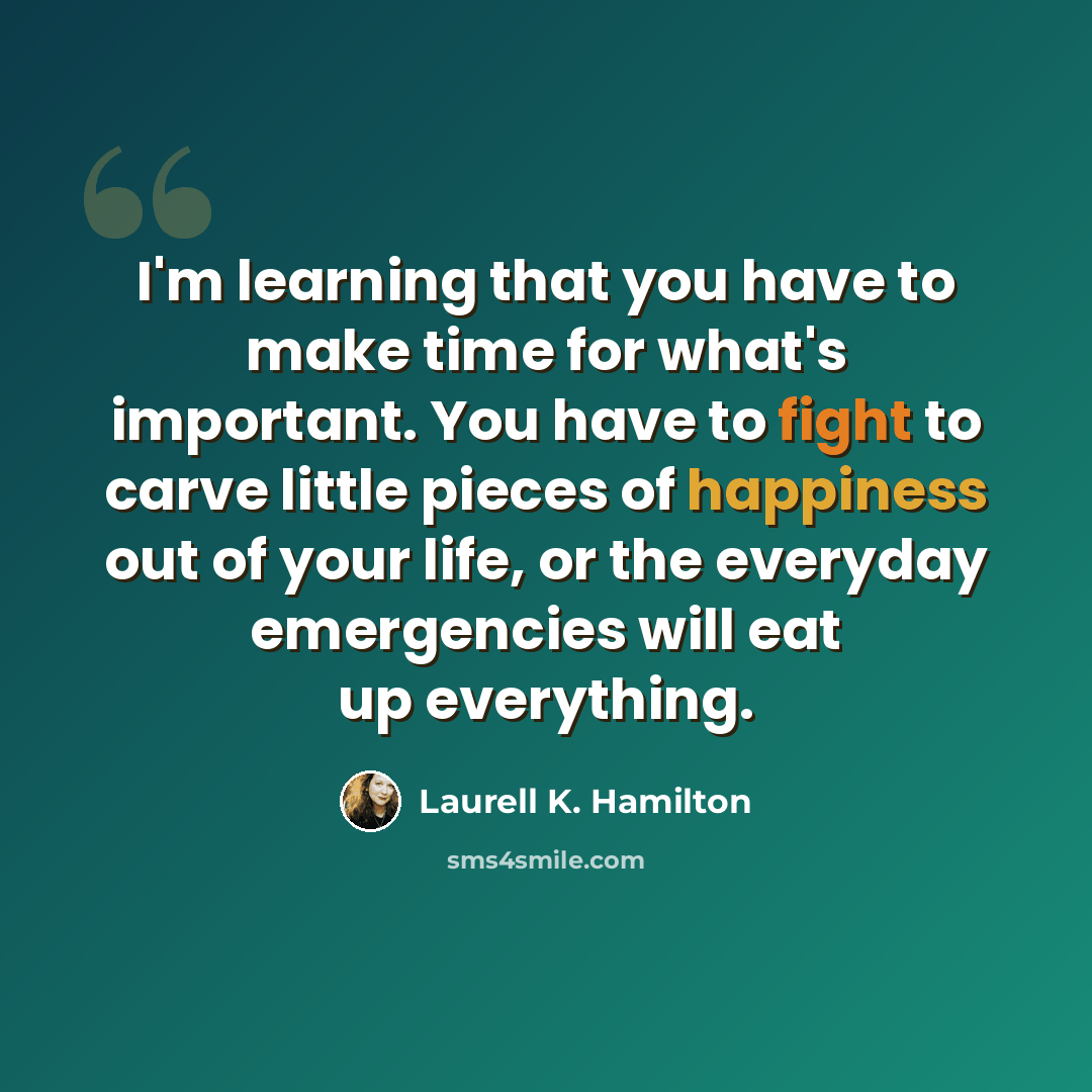 “I'm learning that you have to make time for what's important. You have to fight to carve little pieces of happiness out of your life, or the everyday emergencies will eat up everything.” quote by Laurell K. Hamilton