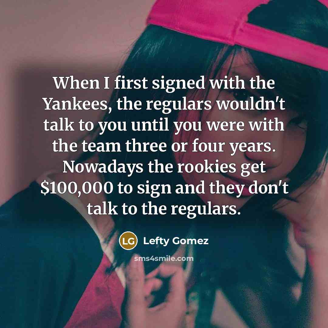 “When I first signed with the Yankees, the regulars wouldn't talk to you until you were with the team three or four years. Nowadays the rookies get $100,000 to sign and they don't talk to the regulars.” quote by Lefty Gomez