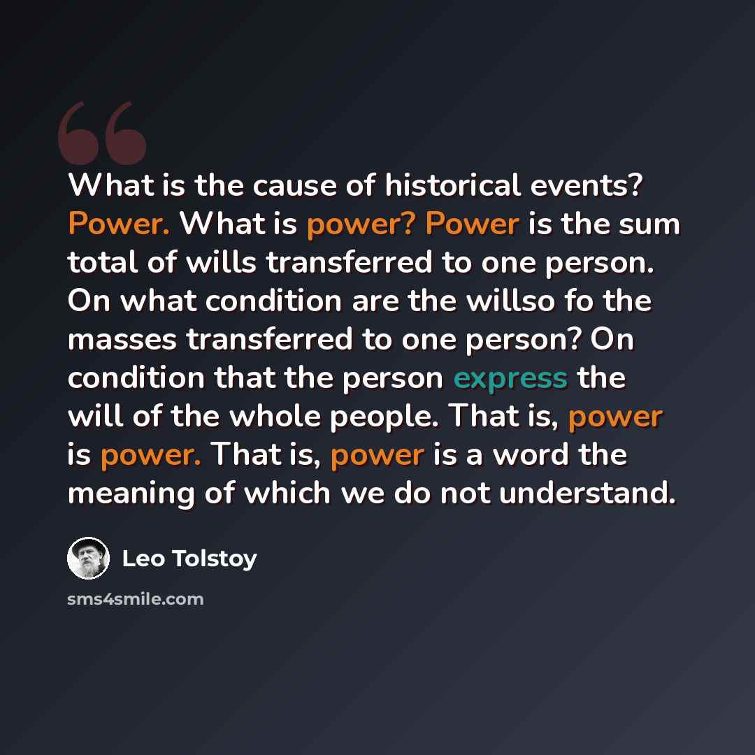“What is the cause of historical events? Power. What is power? Power is the sum total of wills transferred to one person. On what condition are the willso fo the masses transferred to one person? On condition that the person express the will of the whole people. That is, power is power. That is…” quote by Leo Tolstoy