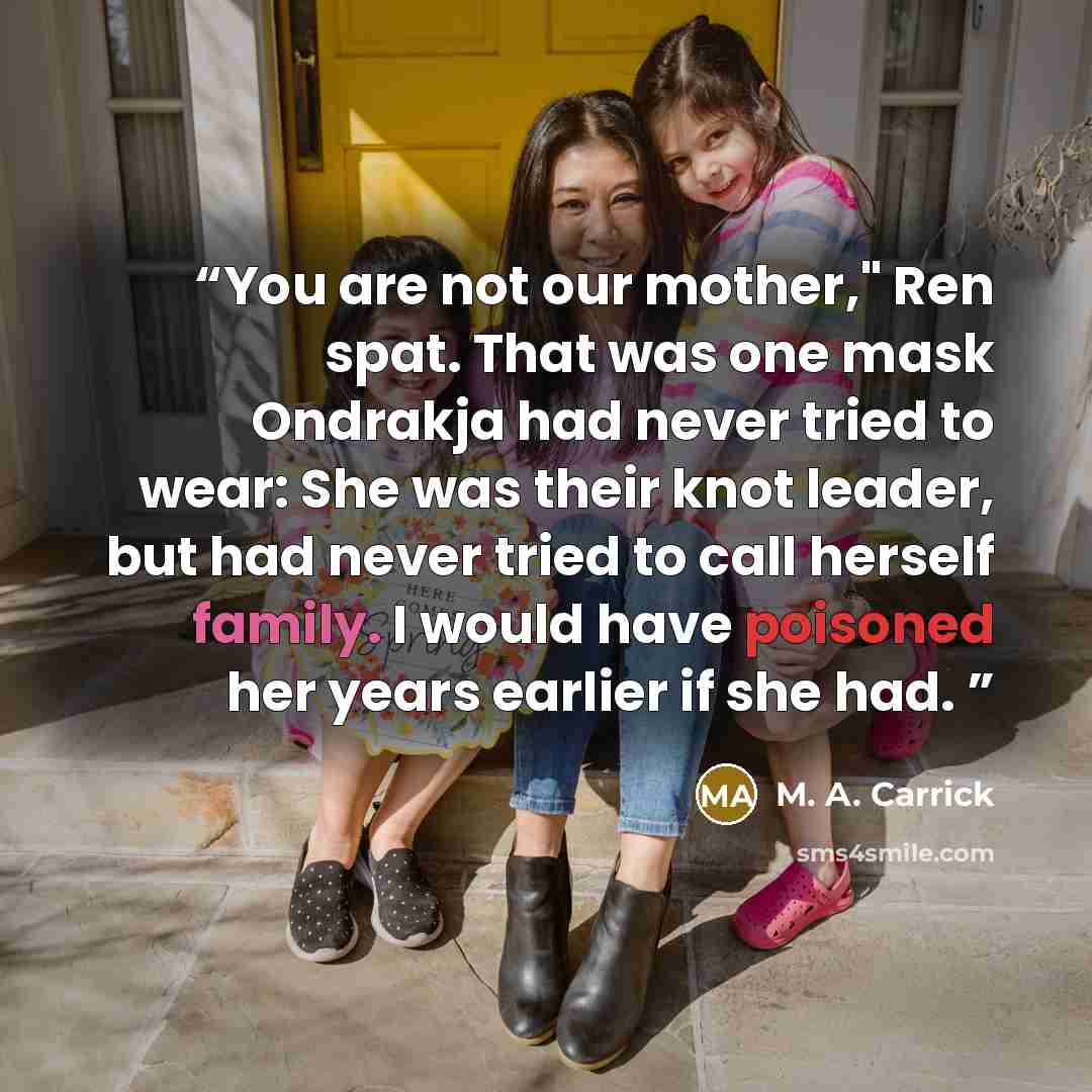 “You are not our mother," Ren spat. That was one mask Ondrakja had never tried to wear: She was their knot leader, but had never tried to call herself family. I would have poisoned her years earlier if she had.” quote by M. A. Carrick