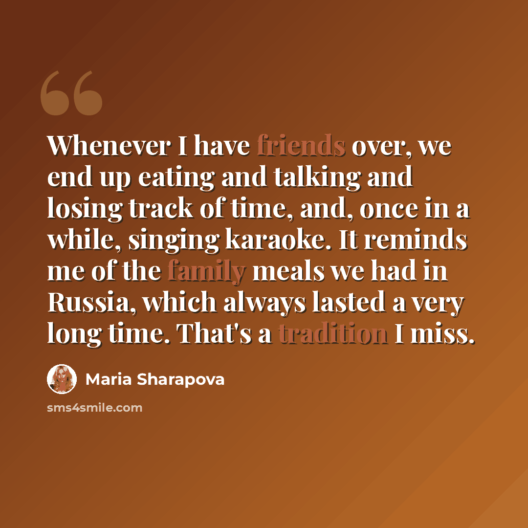 “Whenever I have friends over, we end up eating and talking and losing track of time, and, once in a while, singing karaoke. It reminds me of the family meals we had in Russia, which always lasted a very long time. That's a tradition I miss.” quote by Maria Sharapova