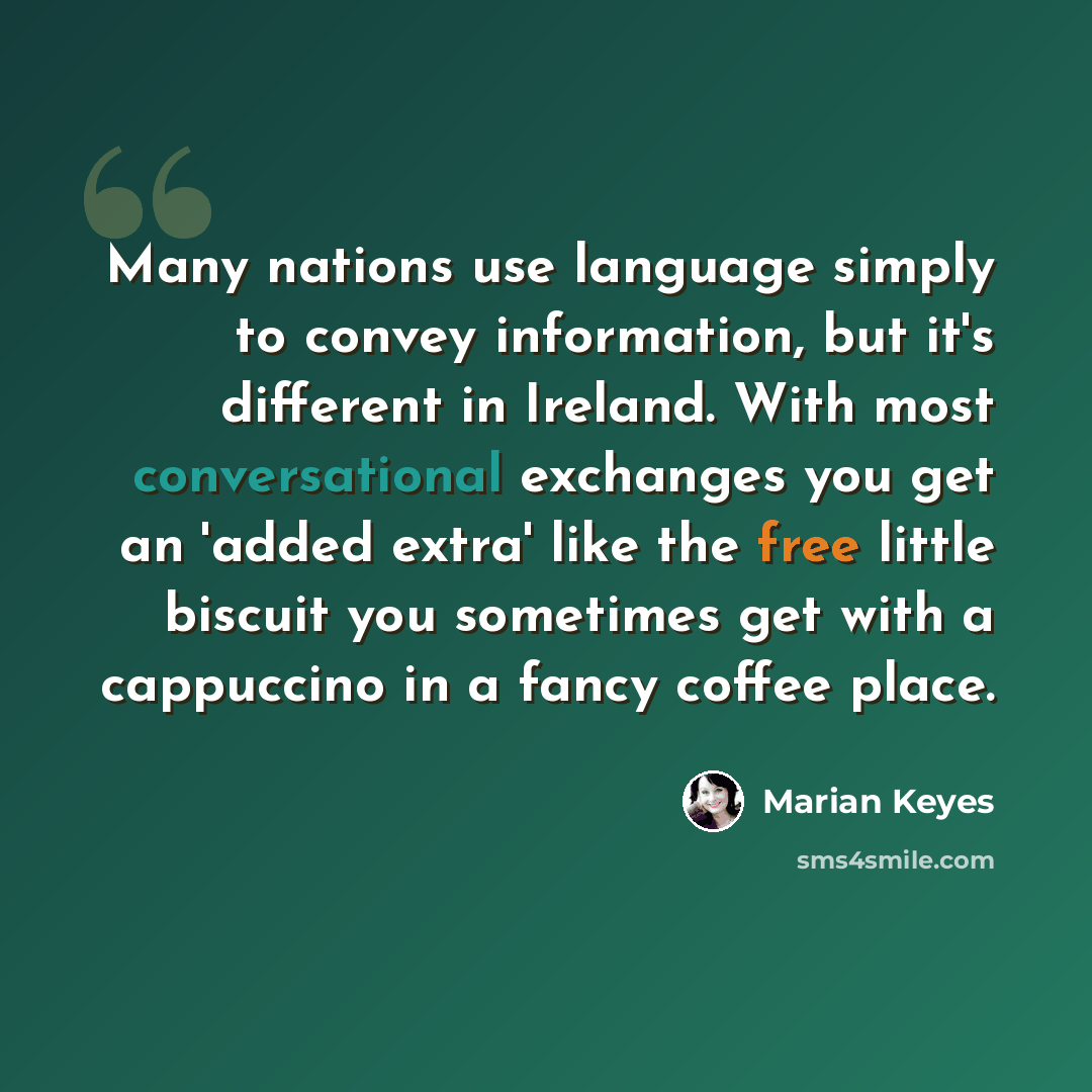 “Many nations use language simply to convey information, but it's different in Ireland. With most conversational exchanges you get an 'added extra' like the free little biscuit you sometimes get with a cappuccino in a fancy coffee place.” quote by Marian Keyes