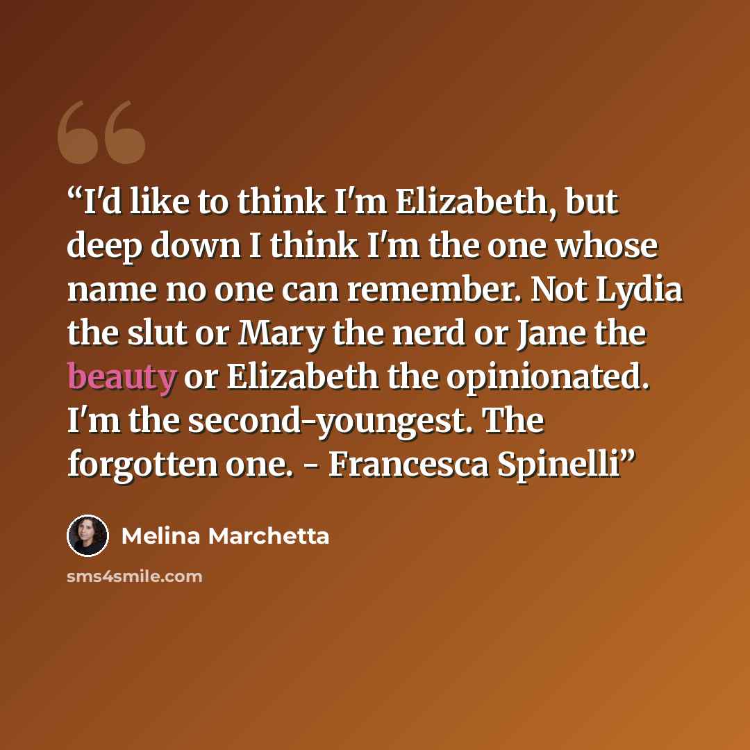 “I'd like to think I'm Elizabeth, but deep down I think I'm the one whose name no one can remember. Not Lydia the slut or Mary the nerd or Jane the beauty or Elizabeth the opinionated. I'm the second-youngest. The forgotten one. - Francesca Spinelli” quote by Melina Marchetta