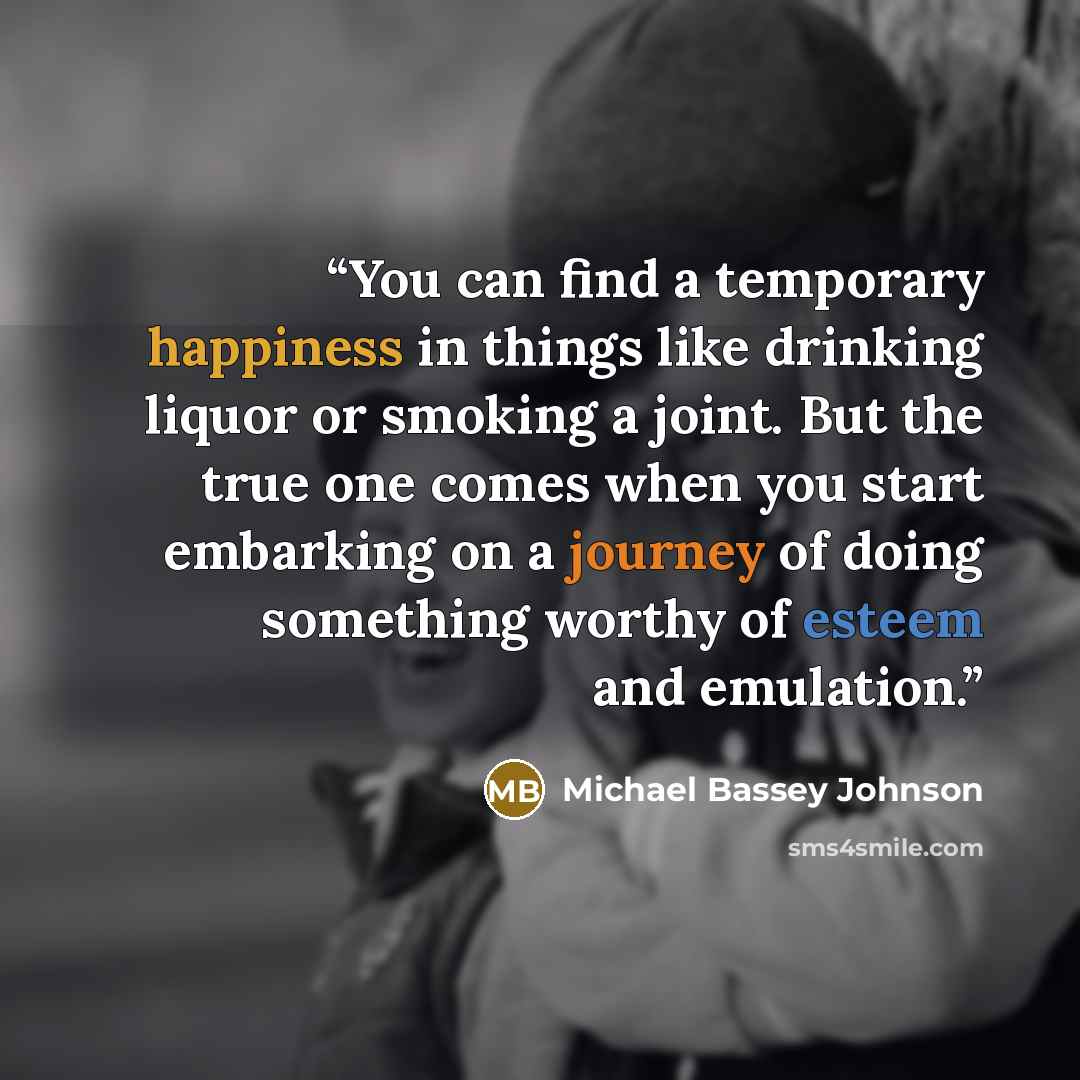 “You can find a temporary happiness in things like drinking liquor or smoking a joint. But the true one comes when you start embarking on a journey of doing something worthy of esteem and emulation.” quote by Michael Bassey Johnson