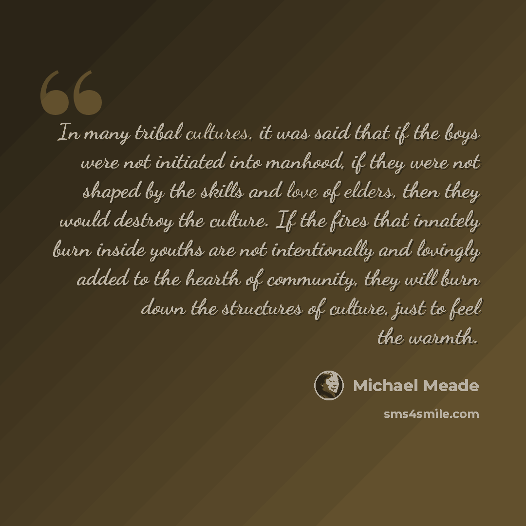 “In many tribal cultures, it was said that if the boys were not initiated into manhood, if they were not shaped by the skills and love of elders, then they would destroy the culture. If the fires that innately burn inside youths are not intentionally and lovingly added to the hearth of community…” quote by Michael Meade