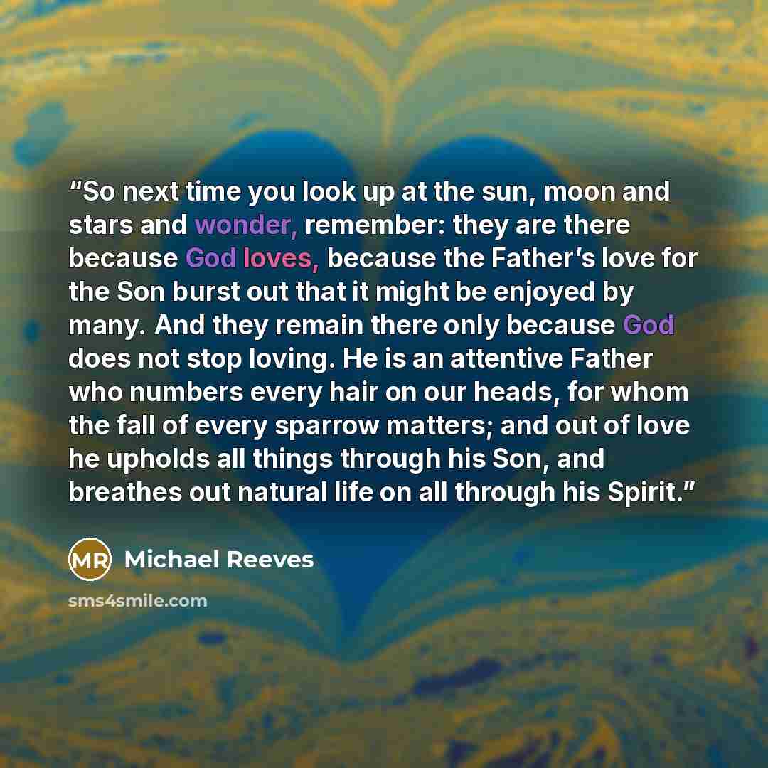 “So next time you look up at the sun, moon and stars and wonder, remember: they are there because God loves, because the Father’s love for the Son burst out that it might be enjoyed by many. And they remain there only because God does not stop loving. He is an attentive Father who numbers every…” quote by Michael Reeves