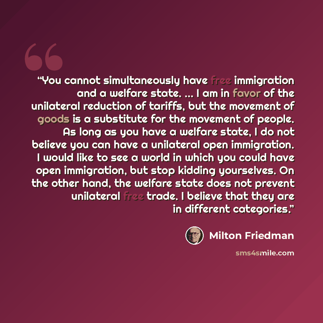 “You cannot simultaneously have free immigration and a welfare state. ... I am in favor of the unilateral reduction of tariffs, but the movement of goods is a substitute for the movement of people. As long as you have a welfare state, I do not believe you can have a unilateral open immigration. I…” quote by Milton Friedman