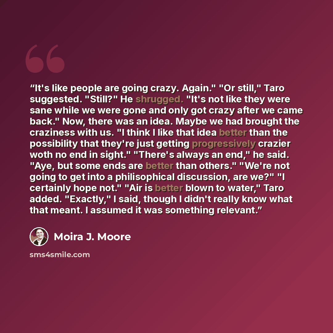 “It's like people are going crazy. Again." "Or still," Taro suggested. "Still?" He shrugged. "It's not like they were sane while we were gone and only got crazy after we came back." Now, there was an idea. Maybe we had brought the craziness with us. "I think I like that idea better than the…” quote by Moira J. Moore