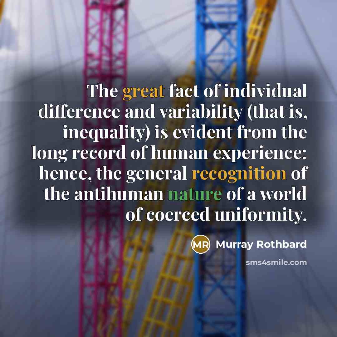 “The great fact of individual difference and variability (that is, inequality) is evident from the long record of human experience: hence, the general recognition of the antihuman nature of a world of coerced uniformity.” quote by Murray Rothbard