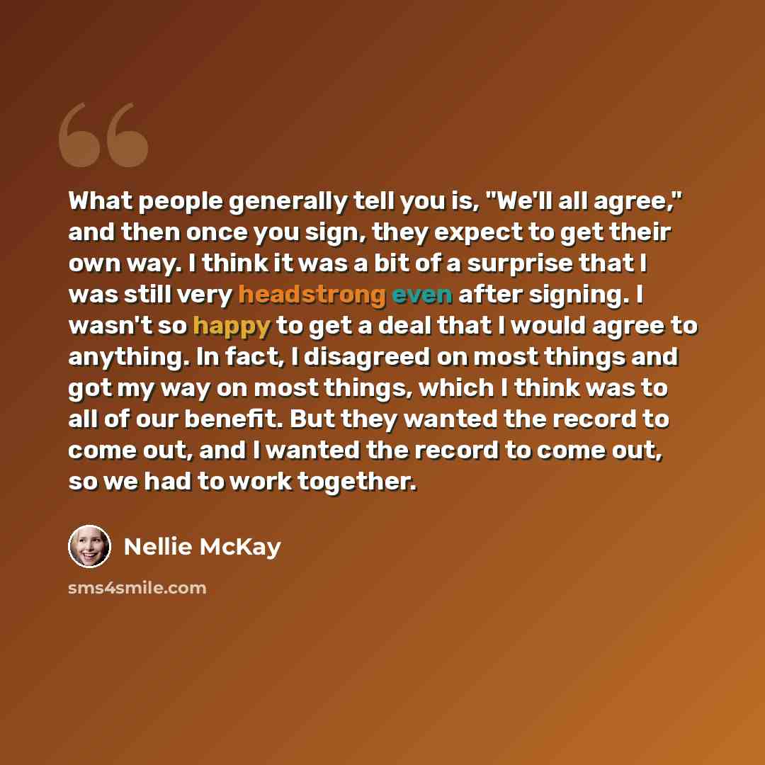 “What people generally tell you is, "We'll all agree," and then once you sign, they expect to get their own way. I think it was a bit of a surprise that I was still very headstrong even after signing. I wasn't so happy to get a deal that I would agree to anything. In fact, I disagreed on most…” quote by Nellie McKay