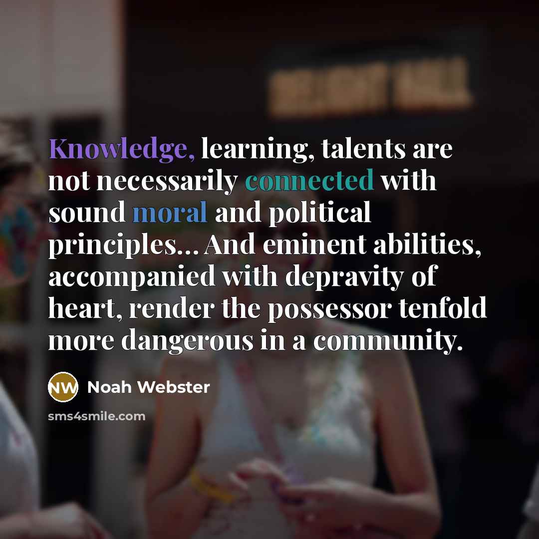 “Knowledge, learning, talents are not necessarily connected with sound moral and political principles… And eminent abilities, accompanied with depravity of heart, render the possessor tenfold more dangerous in a community.” quote by Noah Webster