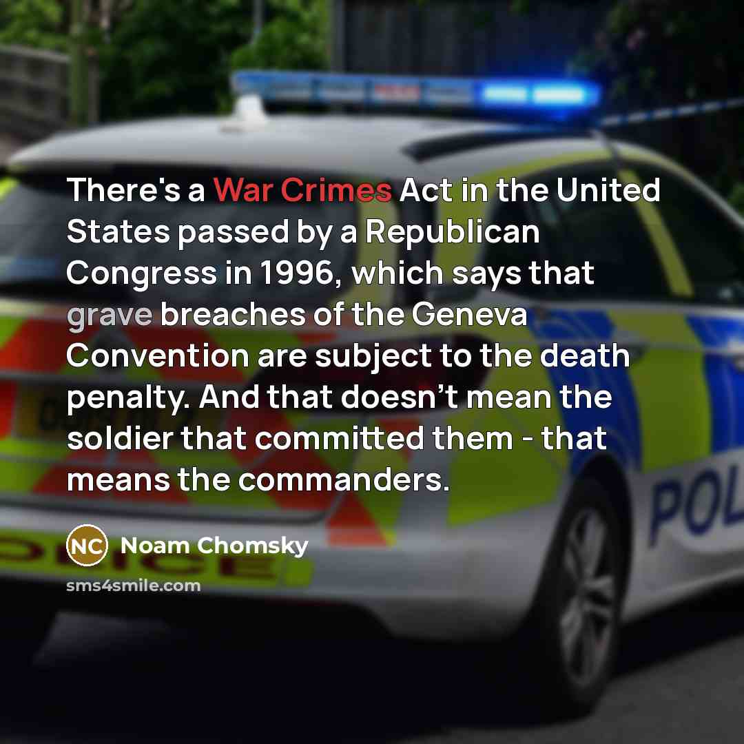 “There's a War Crimes Act in the United States passed by a Republican Congress in 1996, which says that grave breaches of the Geneva Convention are subject to the death penalty. And that doesn't mean the soldier that committed them - that means the commanders.” quote by Noam Chomsky