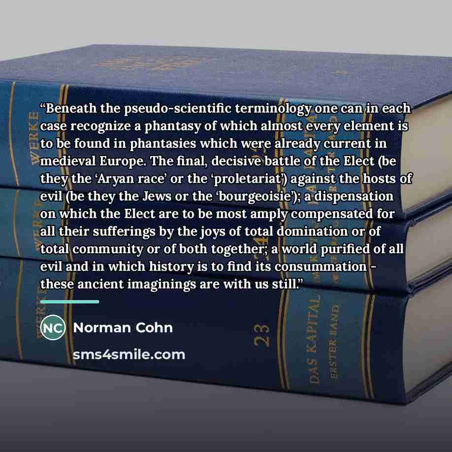 “Beneath the pseudo-scientific terminology one can in each case recognize a phantasy of which almost every element is to be found in phantasies which were already current in medieval Europe. The final, decisive battle of the Elect (be they the ‘Aryan race’ or the ‘proletariat’) against the hosts of…” quote by Norman Cohn