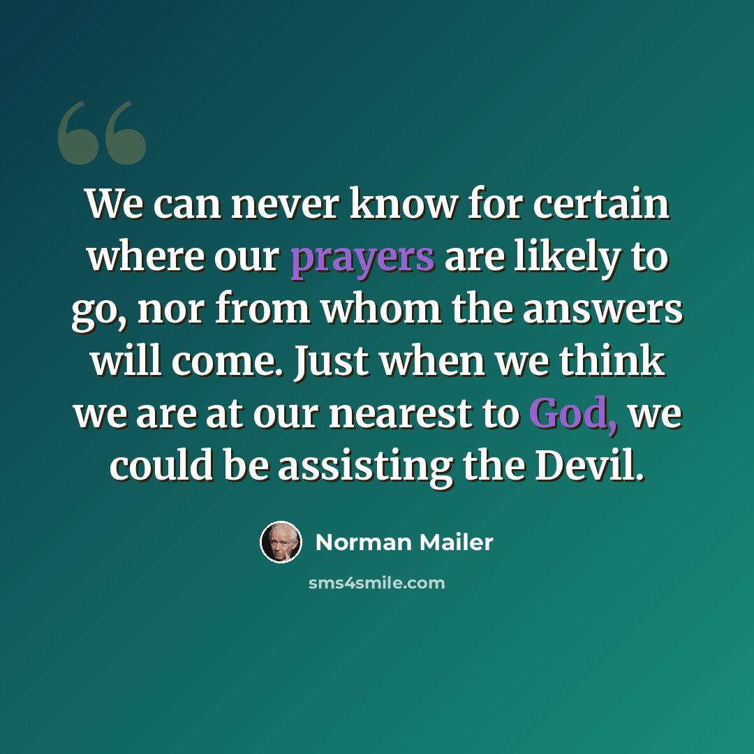 “We can never know for certain where our prayers are likely to go, nor from whom the answers will come. Just when we think we are at our nearest to God, we could be assisting the Devil.” quote by Norman Mailer