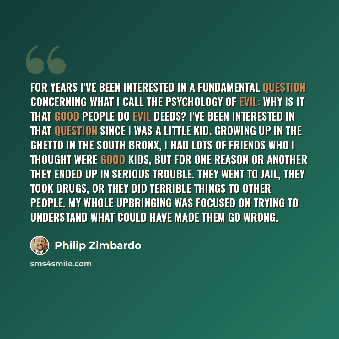 “For years I've been interested in a fundamental question concerning what I call the psychology of evil: Why is it that good people do evil deeds? I've been interested in that question since I was a little kid. Growing up in the ghetto in the South Bronx, I had lots of friends who I thought were…” quote by Philip Zimbardo