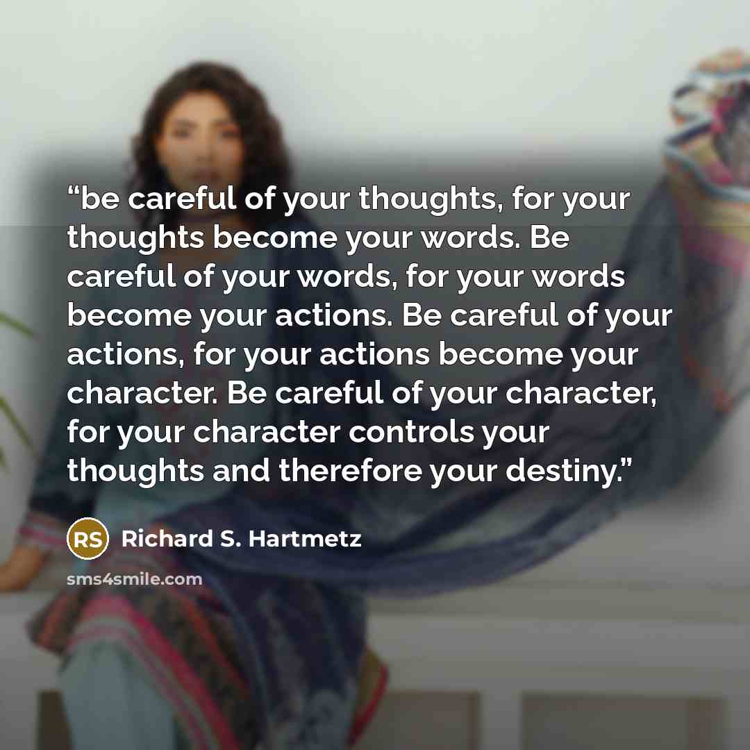 “be careful of your thoughts, for your thoughts become your words. Be careful of your words, for your words become your actions. Be careful of your actions, for your actions become your character. Be careful of your character, for your character controls your thoughts and therefore your destiny.” quote by Richard S. Hartmetz
