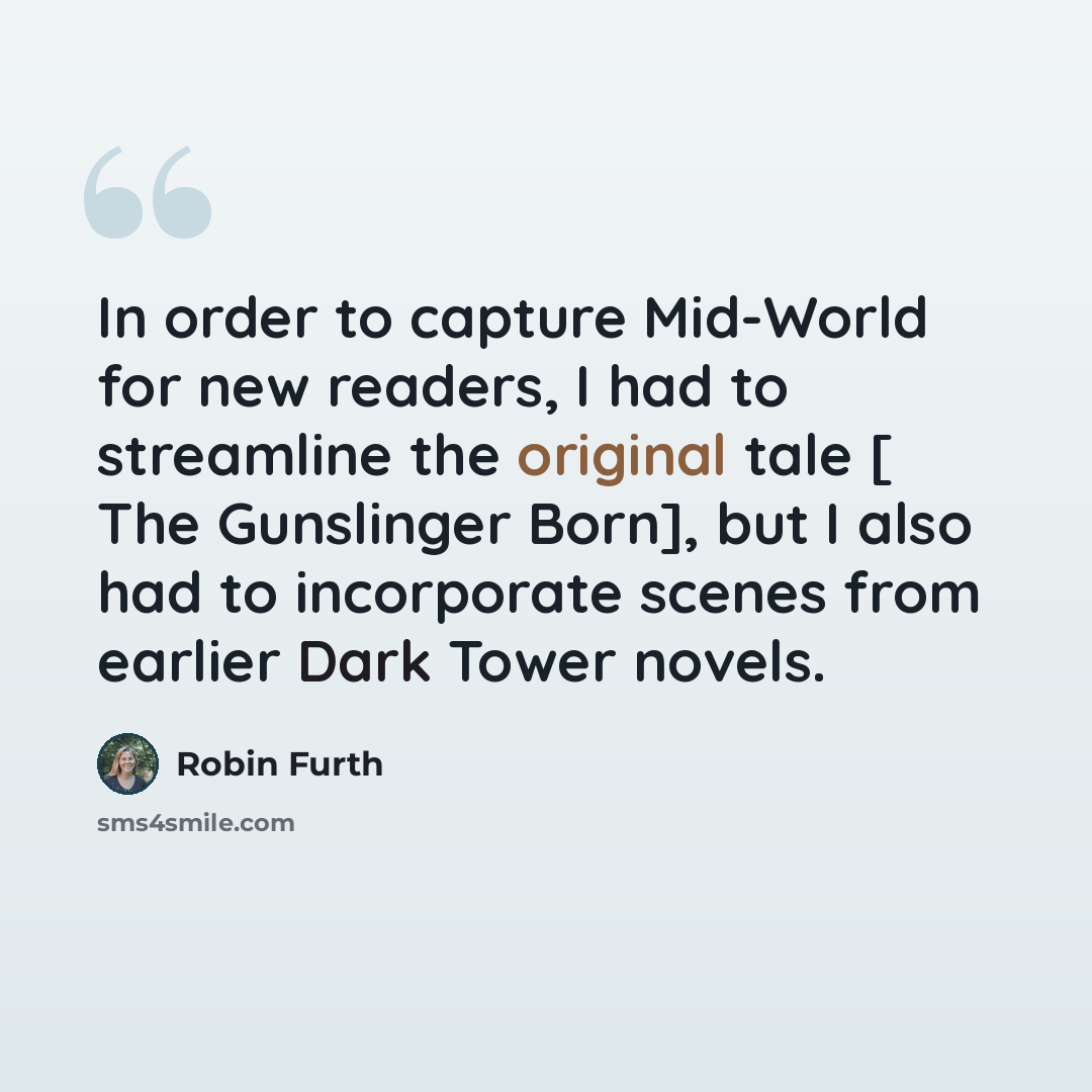 “In order to capture Mid-World for new readers, I had to streamline the original tale [ The Gunslinger Born], but I also had to incorporate scenes from earlier Dark Tower novels.” quote by Robin Furth