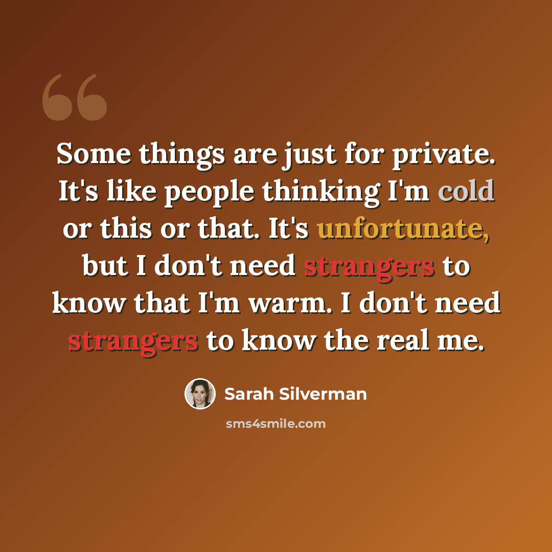 “Some things are just for private. It's like people thinking I'm cold or this or that. It's unfortunate, but I don't need strangers to know that I'm warm. I don't need strangers to know the real me.” quote by Sarah Silverman