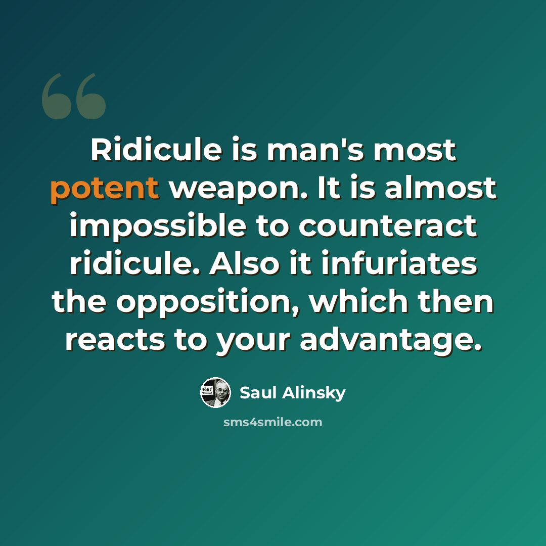 “Ridicule is man's most potent weapon. It is almost impossible to counteract ridicule. Also it infuriates the opposition, which then reacts to your advantage.” quote by Saul Alinsky
