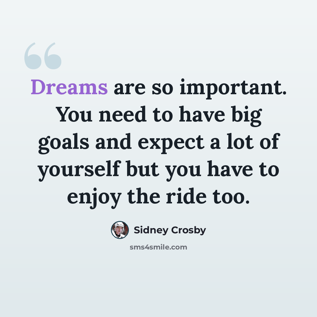 “Dreams are so important. You need to have big goals and expect a lot of yourself but you have to enjoy the ride too.” quote by Sidney Crosby