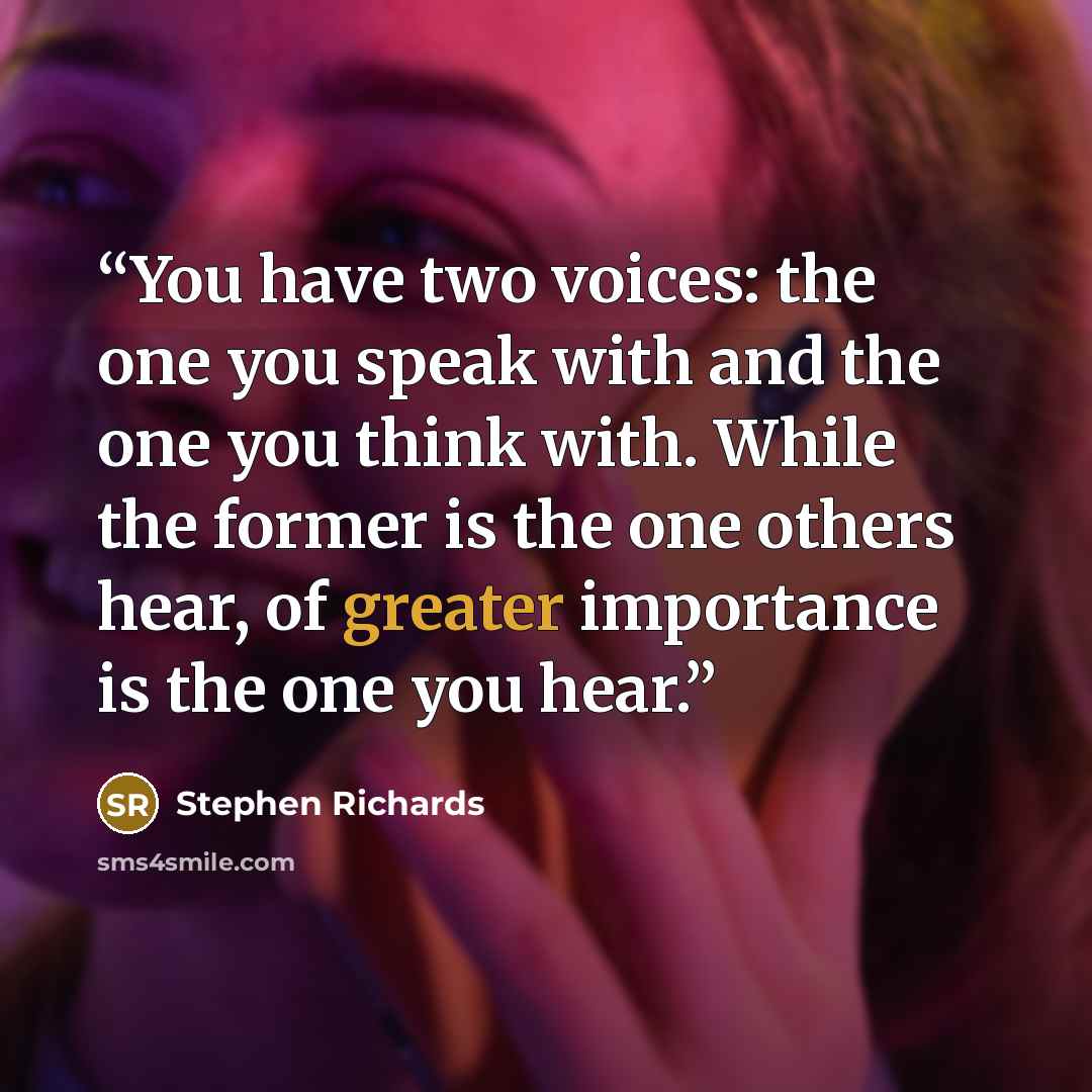 “You have two voices: the one you speak with and the one you think with. While the former is the one others hear, of greater importance is the one you hear.” quote by Stephen Richards
