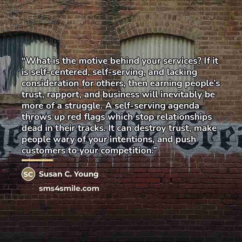 “What is the motive behind your services? If it is self-centered, self-serving, and lacking consideration for others, then earning people’s trust, rapport, and business will inevitably be more of a struggle. A self-serving agenda throws up red flags which stop relationships dead in their tracks. It…” quote by Susan C. Young