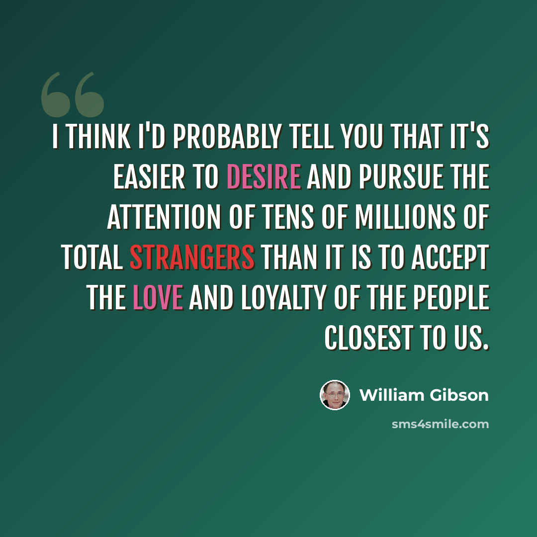 “I think I'd probably tell you that it's easier to desire and pursue the attention of tens of millions of total strangers than it is to accept the love and loyalty of the people closest to us.” quote by William Gibson