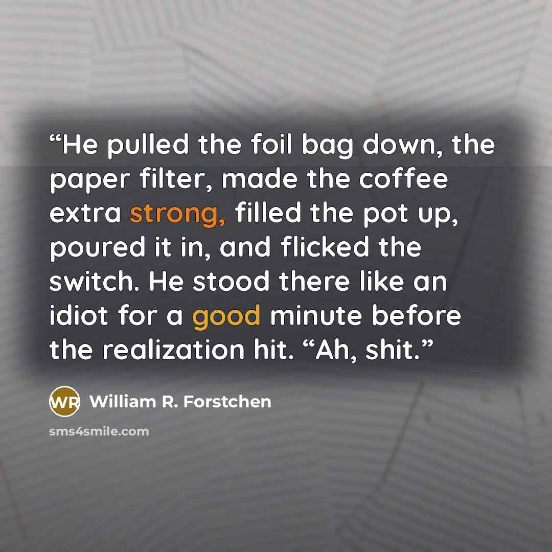 “He pulled the foil bag down, the paper filter, made the coffee extra strong, filled the pot up, poured it in, and flicked the switch. He stood there like an idiot for a good minute before the realization hit. “Ah, shit.” quote by William R. Forstchen