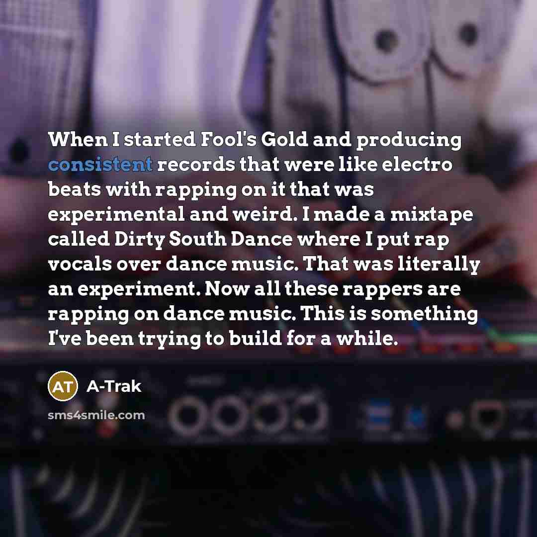 “When I started Fool's Gold and producing consistent records that were like electro beats with rapping on it that was experimental and weird. I made a mixtape called Dirty South Dance where I put rap vocals over dance music. That was literally an experiment. Now all these rappers are rapping on…” quote by A-Trak
